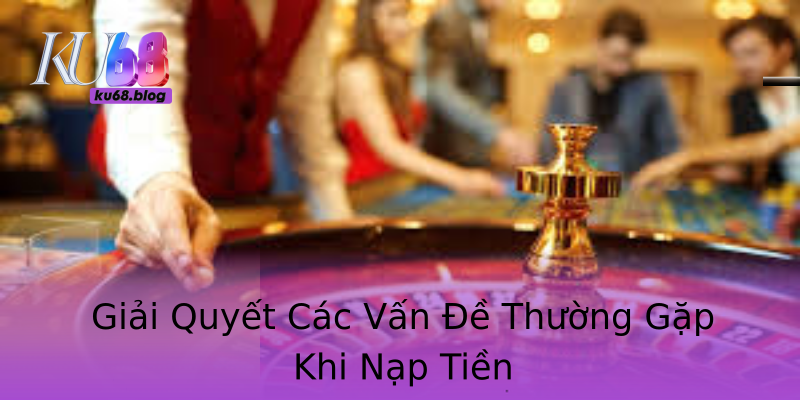 Giải Quyết Các Vấn Đề Thường Gặp Khi Nạp Tiền